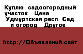 Куплю  садоогородный участок › Цена ­ 180 000 - Удмуртская респ. Сад и огород » Другое   